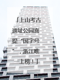 上山考古遗址公园喜提“国字号”，浙江唯一上榜！