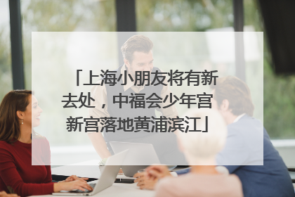 上海小朋友将有新去处，中福会少年宫新宫落地黄浦滨江