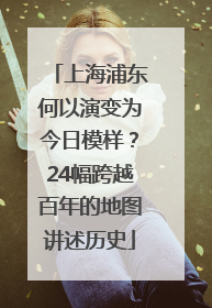 上海浦东何以演变为今日模样？24幅跨越百年的地图讲述历史