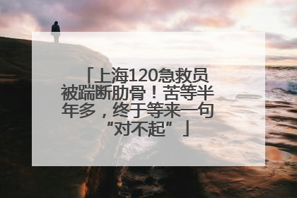 上海120急救员被踹断肋骨！苦等半年多，终于等来一句“对不起”