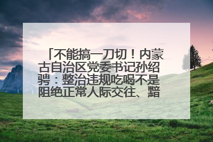 不能搞一刀切！内蒙古自治区党委书记孙绍骋：整治违规吃喝不是阻绝正常人际交往、黯淡人间烟火