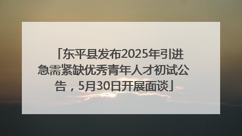 东平县发布2025年引进急需紧缺优秀青年人才初试公告，5月30日开展面谈