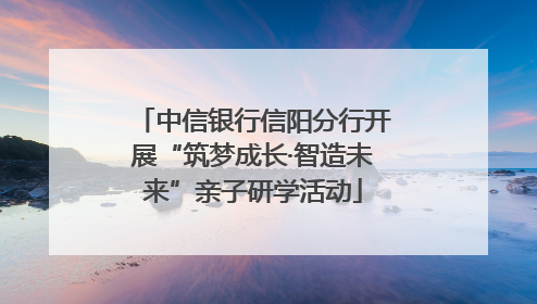 中信银行信阳分行开展“筑梦成长·智造未来”亲子研学活动