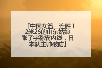 中国女篮三连胜！2米26的山东姑娘张子宇称霸内线，日本队主帅破防