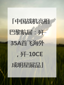 中国战机亮相巴黎航展：歼-35A首飞海外，歼-10CE成明星展品