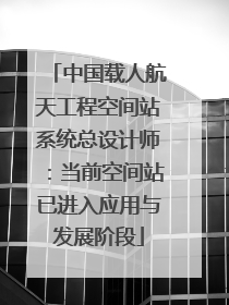 中国载人航天工程空间站系统总设计师：当前空间站已进入应用与发展阶段