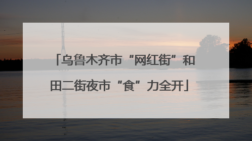 乌鲁木齐市“网红街”和田二街夜市“食”力全开
