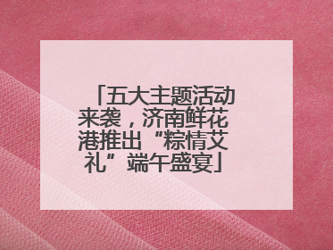 五大主题活动来袭，济南鲜花港推出“粽情艾礼”端午盛宴