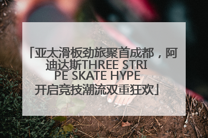 亚太滑板劲旅聚首成都，阿迪达斯THREE STRIPE SKATE HYPE开启竞技潮流双重狂欢