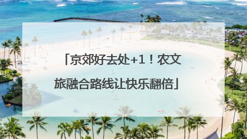 京郊好去处+1！农文旅融合路线让快乐翻倍