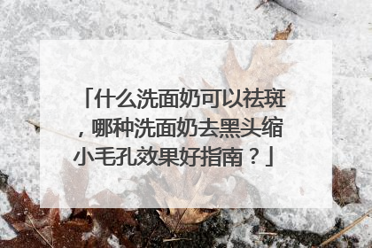 什么洗面奶可以祛斑，哪种洗面奶去黑头缩小毛孔效果好指南？