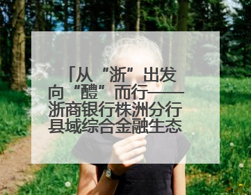 从“浙”出发 向“醴”而行——浙商银行株洲分行县域综合金融生态建设纪实
