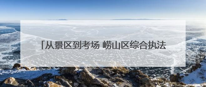 从景区到考场 崂山区综合执法端午假期全方位守护城市安宁