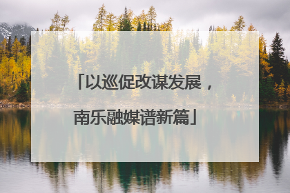 以巡促改谋发展，南乐融媒谱新篇