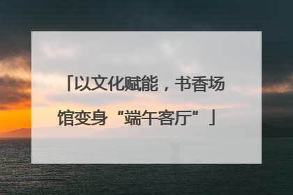 以文化赋能，书香场馆变身“端午客厅”
