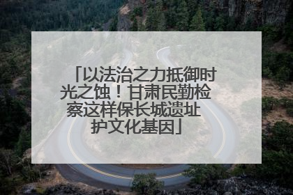 以法治之力抵御时光之蚀！甘肃民勤检察这样保长城遗址 护文化基因