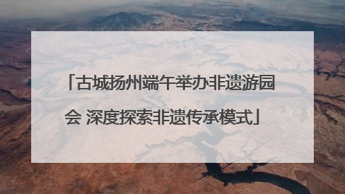 古城扬州端午举办非遗游园会 深度探索非遗传承模式