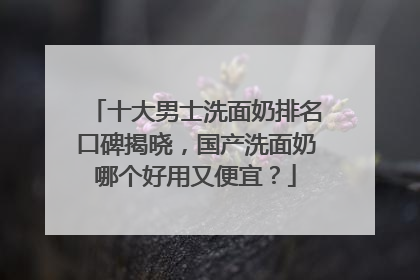 十大男士洗面奶排名口碑揭晓，国产洗面奶哪个好用又便宜？