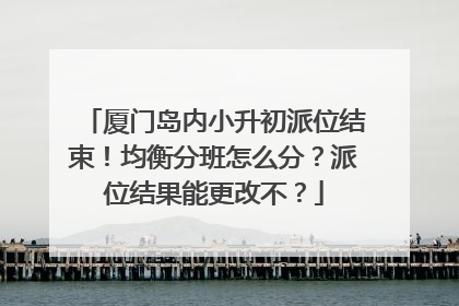 厦门岛内小升初派位结束！均衡分班怎么分？派位结果能更改不？