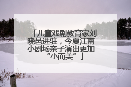 儿童戏剧教育家刘晓邑进驻，今夏江南小剧场亲子演出更加“小而美”
