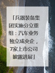 兵器装备集团实施分立重组：汽车业务独立成央企，7家上市公司披露进展