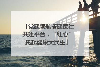 党建领航搭建医社共建平台，“红心”托起健康大民生
