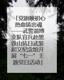 党旗映初心 热血铸忠魂——武警淄博支队官兵赴黑铁山抗日武装起义纪念馆开展“七一”主题党日活动