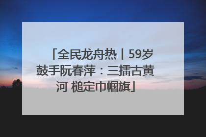 全民龙舟热丨59岁鼓手阮春萍：三擂古黄河 槌定巾帼旗