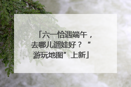 六一恰遇端午，去哪儿遛娃好？“游玩地图”上新