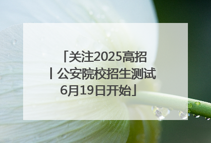 关注2025高招丨公安院校招生测试6月19日开始