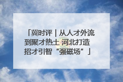 冀时评｜从人才外流到聚才热土 河北打造招才引智“强磁场”
