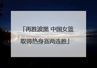 再胜波黑 中国女篮取得热身赛两连胜