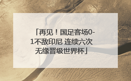 再见！国足客场0-1不敌印尼 连续六次无缘晋级世界杯