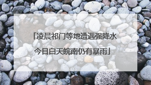 凌晨祁门等地遭遇强降水 今日白天皖南仍有暴雨