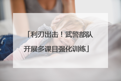 利刃出击！武警部队开展多课目强化训练