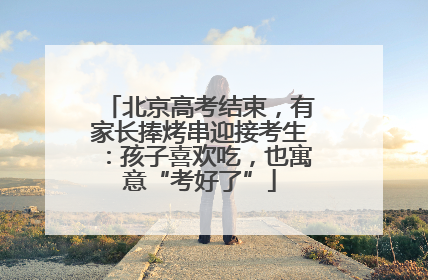北京高考结束，有家长捧烤串迎接考生：孩子喜欢吃，也寓意“考好了”