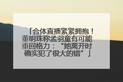 合体直播紧紧拥抱！董明珠称孟羽童有可能重回格力：“她离开时确实犯了很大的错”