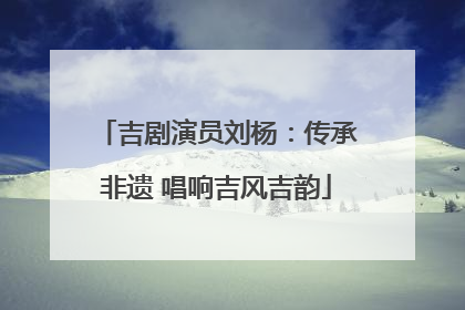 吉剧演员刘杨：传承非遗 唱响吉风吉韵