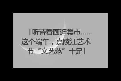 听诗看画逛集市……这个端午，嘉陵江艺术节“文艺范”十足