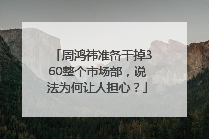 周鸿祎准备干掉360整个市场部，说法为何让人担心？