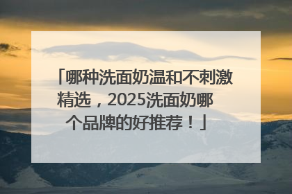 哪种洗面奶温和不刺激精选，2025洗面奶哪个品牌的好推荐！