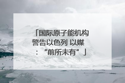 国际原子能机构警告以色列 以媒：“前所未有”