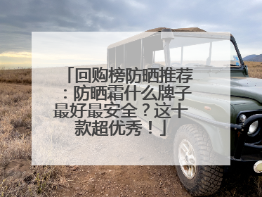 回购榜防晒推荐：防晒霜什么牌子最好最安全？这十款超优秀！