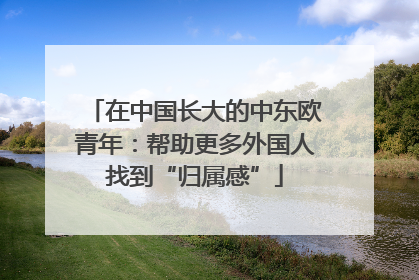 在中国长大的中东欧青年：帮助更多外国人找到“归属感”