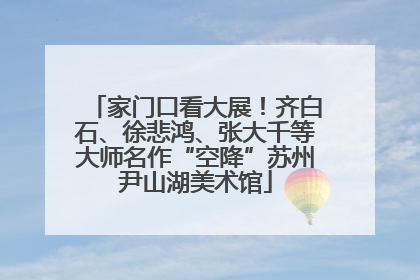 家门口看大展！齐白石、徐悲鸿、张大千等大师名作“空降”苏州尹山湖美术馆