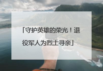 守护英雄的荣光！退役军人为烈士寻亲