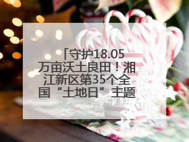 守护18.05万亩沃土良田！湘江新区第35个全国“土地日”主题宣传活动看点多