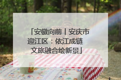 安徽向前丨安庆市迎江区：依江成链 文旅融合绘新景