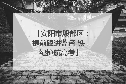 安阳市殷都区：提前跟进监督 铁纪护航高考