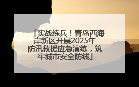 实战练兵！青岛西海岸新区开展2025年防汛救援应急演练，筑牢城市安全防线